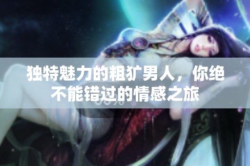独特魅力的粗犷男人，你绝不能错过的情感之旅