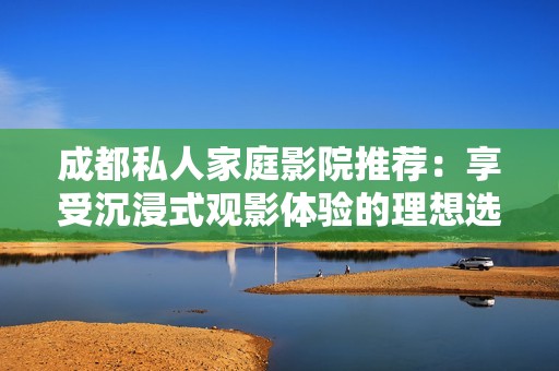 成都私人家庭影院推荐：享受沉浸式观影体验的理想选择