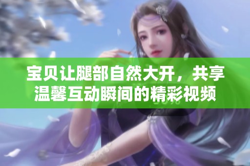 宝贝让腿部自然大开，共享温馨互动瞬间的精彩视频