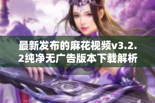 最新发布的麻花视频v3.2.2纯净无广告版本下载解析