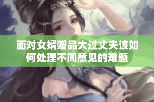 面对女婿赠品大过丈夫该如何处理不同意见的难题