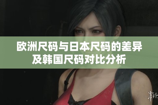 欧洲尺码与日本尺码的差异及韩国尺码对比分析