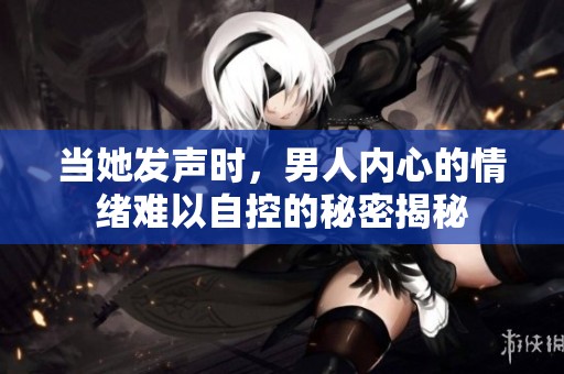 当她发声时，男人内心的情绪难以自控的秘密揭秘