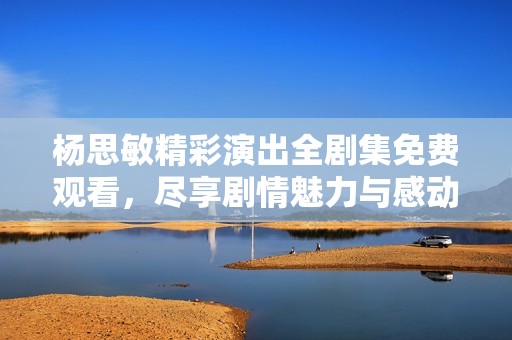 杨思敏精彩演出全剧集免费观看，尽享剧情魅力与感动