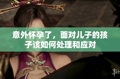 意外怀孕了，面对儿子的孩子该如何处理和应对