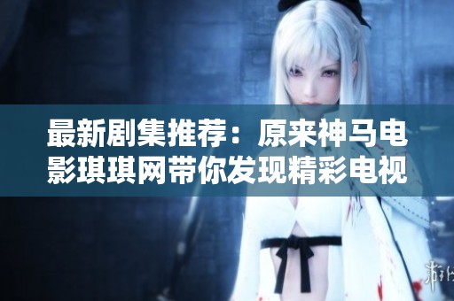 最新剧集推荐：原来神马电影琪琪网带你发现精彩电视剧