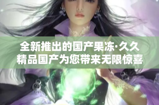 全新推出的国产果冻·久久精品国产为您带来无限惊喜体验