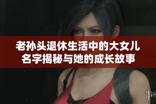 老孙头退休生活中的大女儿名字揭秘与她的成长故事