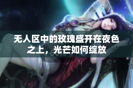 无人区中的玫瑰盛开在夜色之上，光芒如何绽放