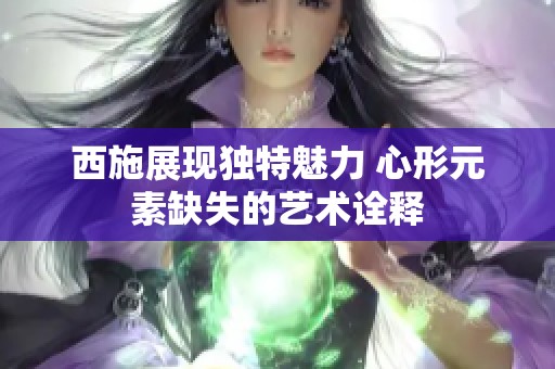 西施展现独特魅力 心形元素缺失的艺术诠释