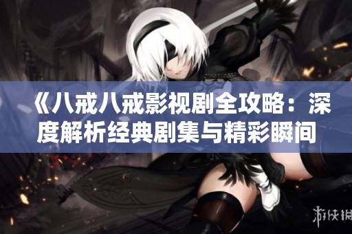 《八戒八戒影视剧全攻略：深度解析经典剧集与精彩瞬间》