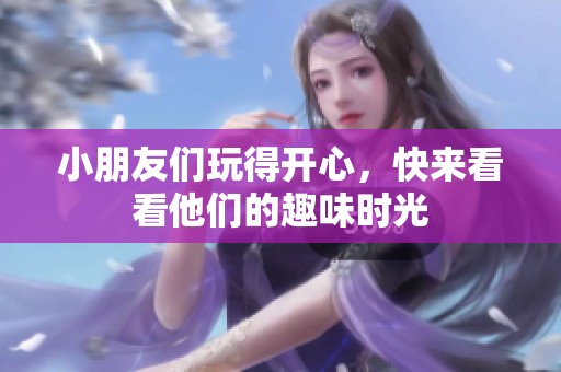 小朋友们玩得开心，快来看看他们的趣味时光