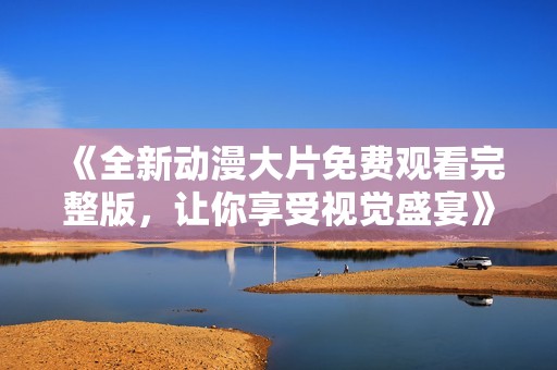 《全新动漫大片免费观看完整版，让你享受视觉盛宴》