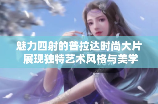 魅力四射的普拉达时尚大片 展现独特艺术风格与美学
