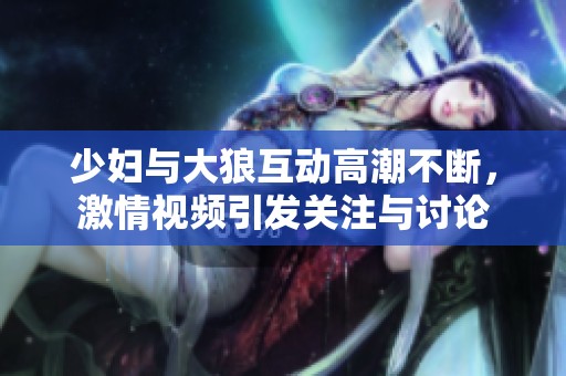 少妇与大狼互动高潮不断，激情视频引发关注与讨论