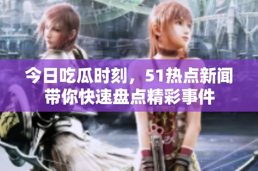 今日吃瓜时刻，51热点新闻带你快速盘点精彩事件