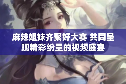麻辣姐妹齐聚好大赛 共同呈现精彩纷呈的视频盛宴
