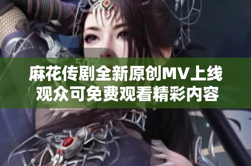 麻花传剧全新原创MV上线 观众可免费观看精彩内容