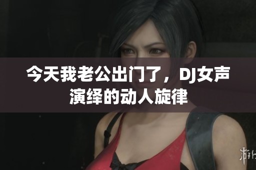 今天我老公出门了，DJ女声演绎的动人旋律