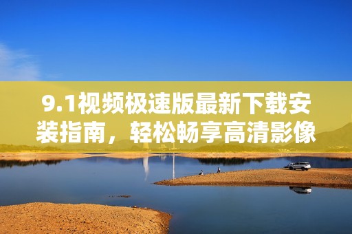 9.1视频极速版最新下载安装指南，轻松畅享高清影像体验