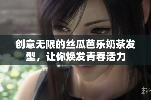 创意无限的丝瓜芭乐奶茶发型，让你焕发青春活力