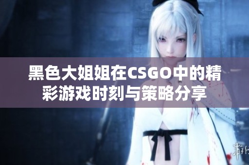黑色大姐姐在CSGO中的精彩游戏时刻与策略分享
