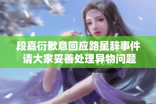段嘉衍歉意回应路星辞事件 请大家妥善处理异物问题