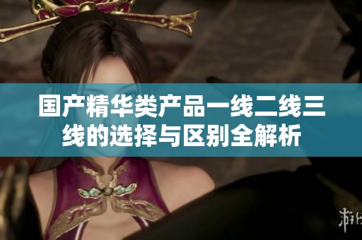 国产精华类产品一线二线三线的选择与区别全解析