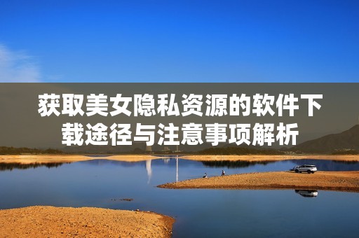 获取美女隐私资源的软件下载途径与注意事项解析