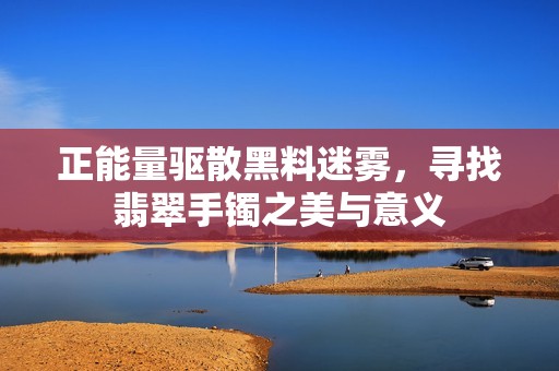 正能量驱散黑料迷雾，寻找翡翠手镯之美与意义