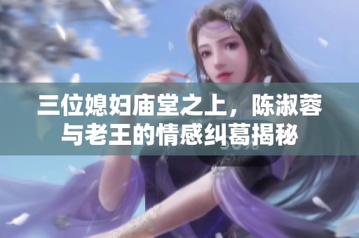 三位媳妇庙堂之上，陈淑蓉与老王的情感纠葛揭秘