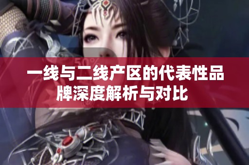 一线与二线产区的代表性品牌深度解析与对比 