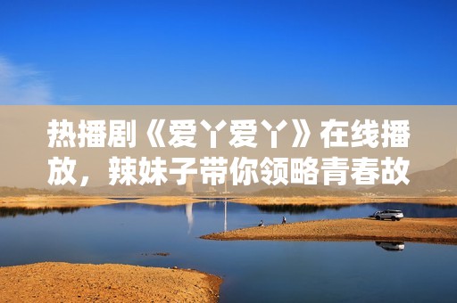 热播剧《爱丫爱丫》在线播放，辣妹子带你领略青春故事