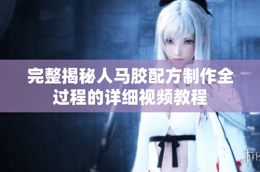 完整揭秘人马胶配方制作全过程的详细视频教程