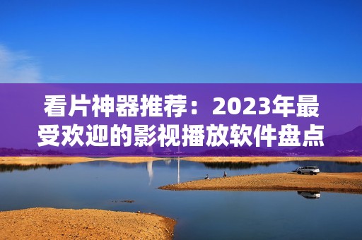 看片神器推荐：2023年最受欢迎的影视播放软件盘点