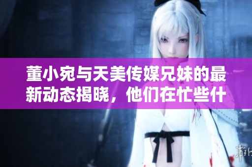 董小宛与天美传媒兄妹的最新动态揭晓，他们在忙些什么呢