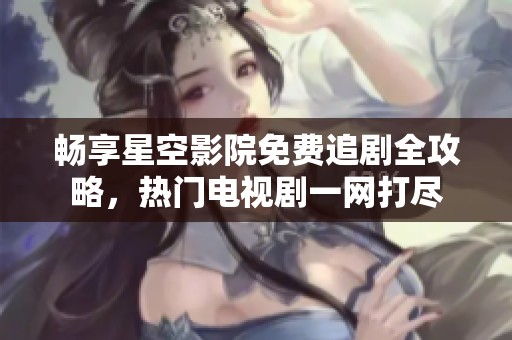 畅享星空影院免费追剧全攻略，热门电视剧一网打尽