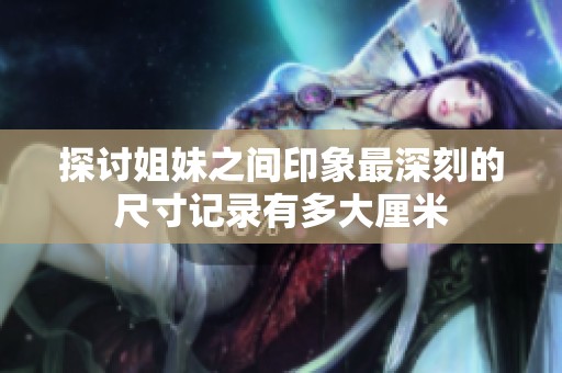 探讨姐妹之间印象最深刻的尺寸记录有多大厘米