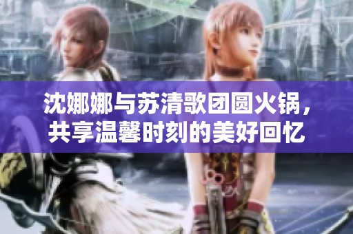 沈娜娜与苏清歌团圆火锅，共享温馨时刻的美好回忆