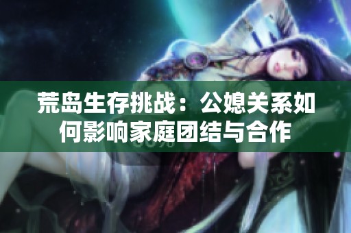 荒岛生存挑战：公媳关系如何影响家庭团结与合作