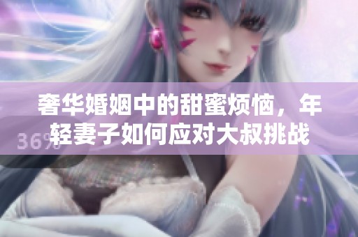 奢华婚姻中的甜蜜烦恼，年轻妻子如何应对大叔挑战