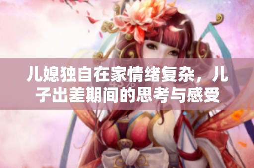 儿媳独自在家情绪复杂，儿子出差期间的思考与感受