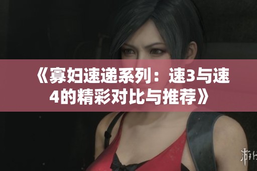 《寡妇速递系列：速3与速4的精彩对比与推荐》