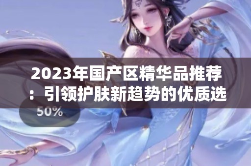 2023年国产区精华品推荐：引领护肤新趋势的优质选择