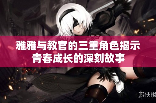 雅雅与教官的三重角色揭示青春成长的深刻故事