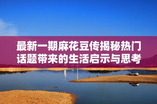 最新一期麻花豆传揭秘热门话题带来的生活启示与思考