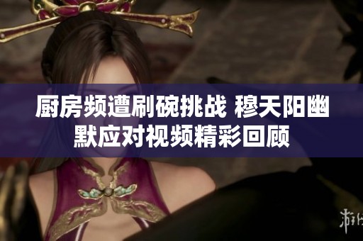 厨房频遭刷碗挑战 穆天阳幽默应对视频精彩回顾
