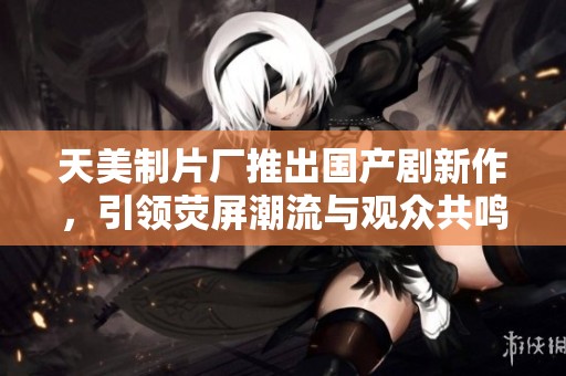 天美制片厂推出国产剧新作，引领荧屏潮流与观众共鸣