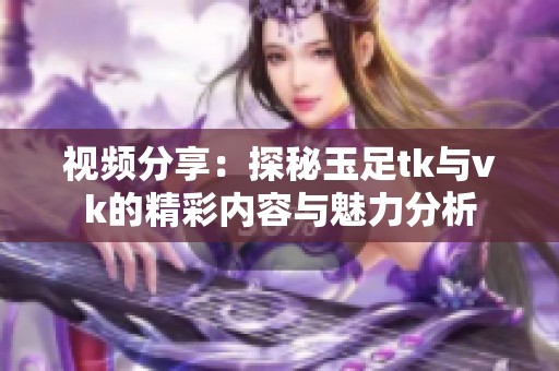 视频分享：探秘玉足tk与vk的精彩内容与魅力分析
