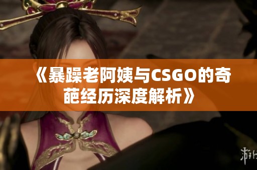 《暴躁老阿姨与CSGO的奇葩经历深度解析》